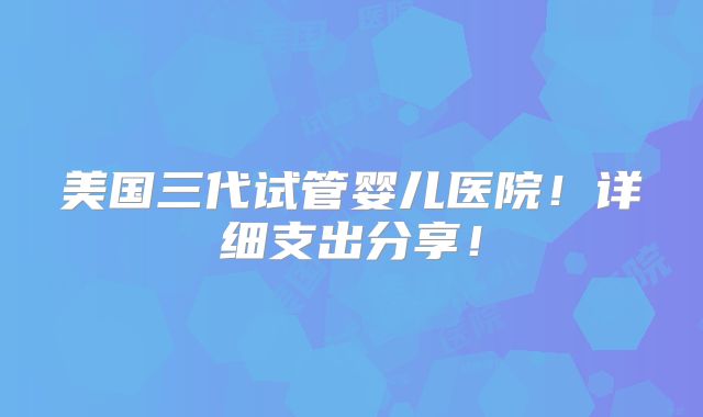美国三代试管婴儿医院!详细支出分享!
