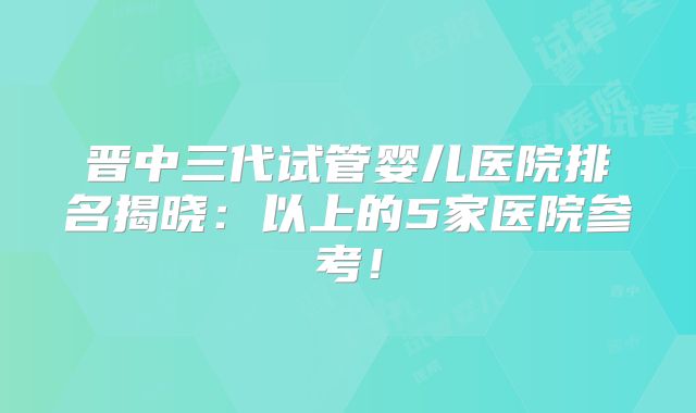 晋中三代试管婴儿医院排名揭晓:以上的5家医院参考!