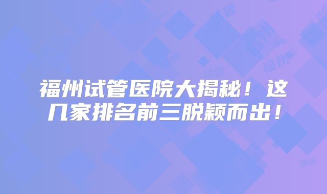 福州试管医院大揭秘！这几家排名前三脱颖而出！