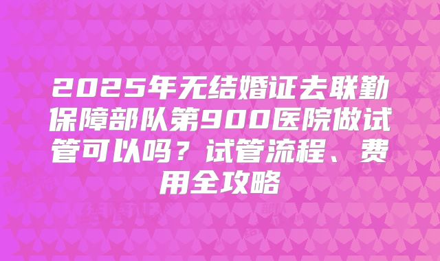 2025年无结婚证去联勤保障部队第900医院做试管可以吗？试管流程、费用全攻略