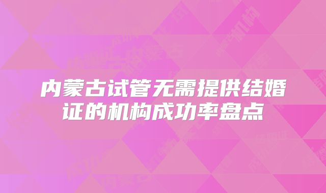 内蒙古试管无需提供结婚证的机构成功率盘点