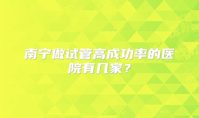 南宁做试管高成功率的医院有几家?