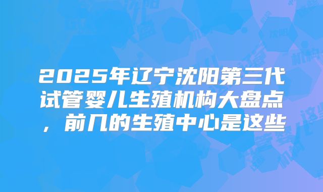 2025年辽宁沈阳第三代试管婴儿生殖机构大盘点，前几的生殖中心是这些