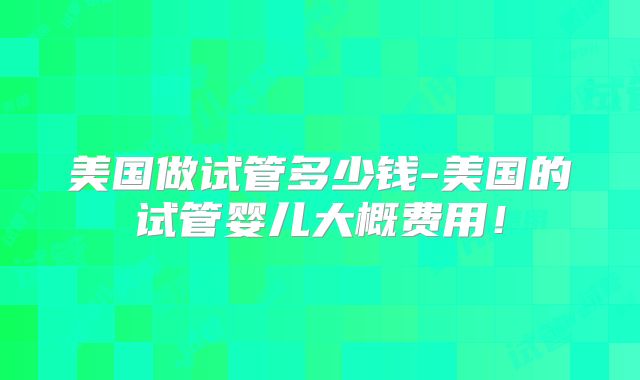 美国做试管多少钱-美国的试管婴儿大概费用！