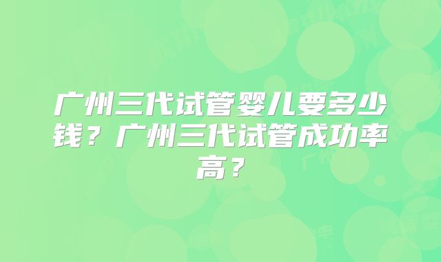 广州三代试管婴儿要多少钱?广州三代试管成功率高?