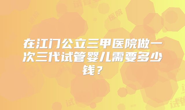 在江门公立三甲医院做一次三代试管婴儿需要多少钱？