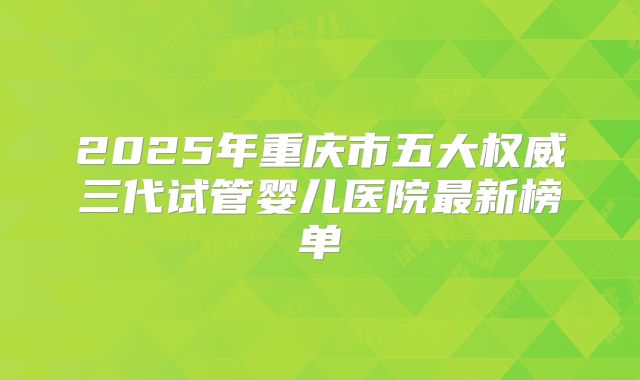 2025年重庆市五大权威三代试管婴儿医院最新榜单