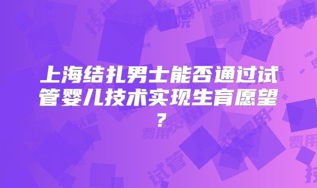 上海结扎男士能否通过试管婴儿技术实现生育愿望？