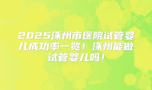 2025涿州市医院试管婴儿成功率一览！涿州能做试管婴儿吗！