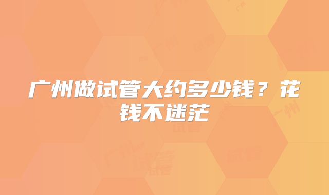 广州做试管大约多少钱？花钱不迷茫