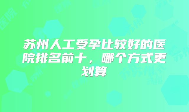 苏州人工受孕比较好的医院排名前十，哪个方式更划算