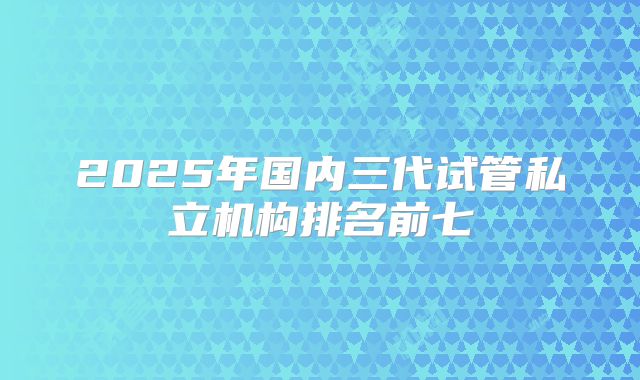 2025年国内三代试管私立机构排名前七