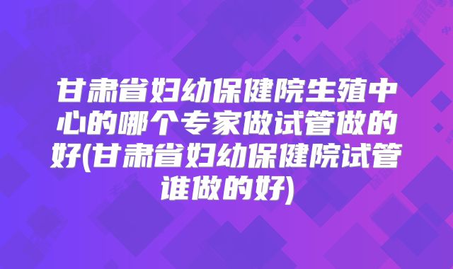 甘肃省妇幼保健院生殖中心的哪个专家做试管做的好(甘肃省妇幼保健院试管谁做的好)