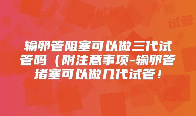 输卵管阻塞可以做三代试管吗（附注意事项-输卵管堵塞可以做几代试管！