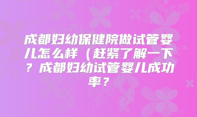 成都妇幼保健院做试管婴儿怎么样(赶紧了解一下?成都妇幼试管婴儿成功率?
