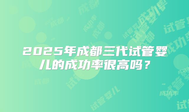 2025年成都三代试管婴儿的成功率很高吗？