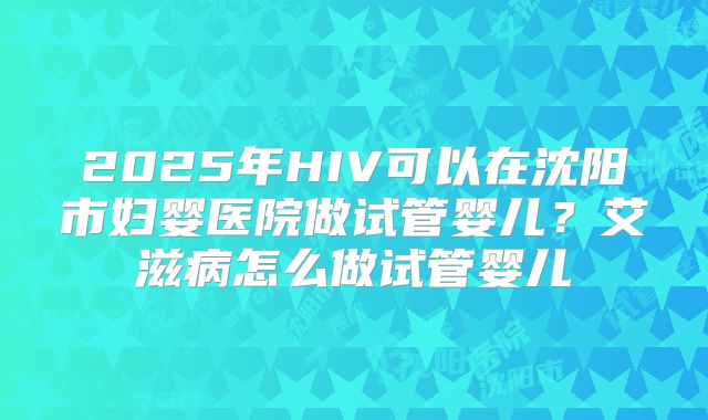2025年HIV可以在沈阳市妇婴医院做试管婴儿？艾滋病怎么做试管婴儿