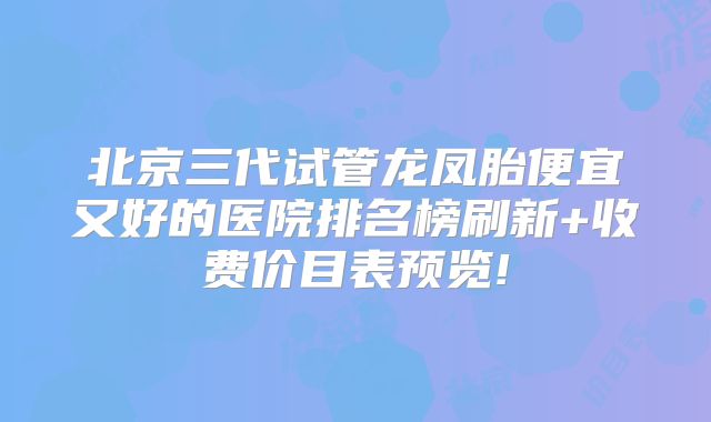 北京三代试管龙凤胎便宜又好的医院排名榜刷新+收费价目表预览!