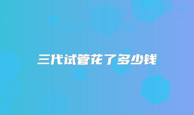 三代试管花了多少钱