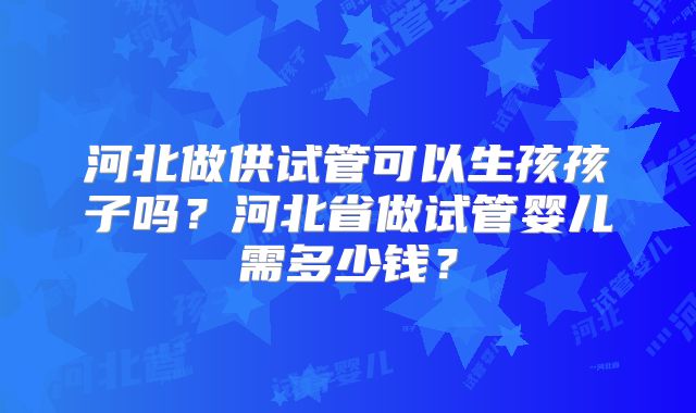 河北做供试管可以生孩孩子吗？河北省做试管婴儿需多少钱？