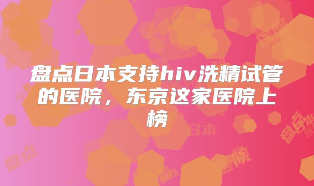 盘点日本支持hiv洗精试管的医院，东京这家医院上榜