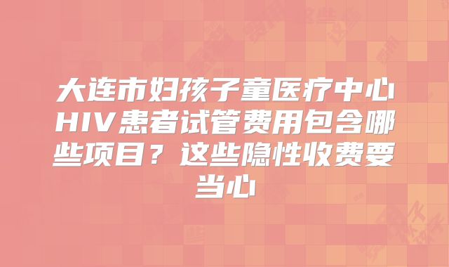 大连市妇孩子童医疗中心HIV患者试管费用包含哪些项目？这些隐性收费要当心