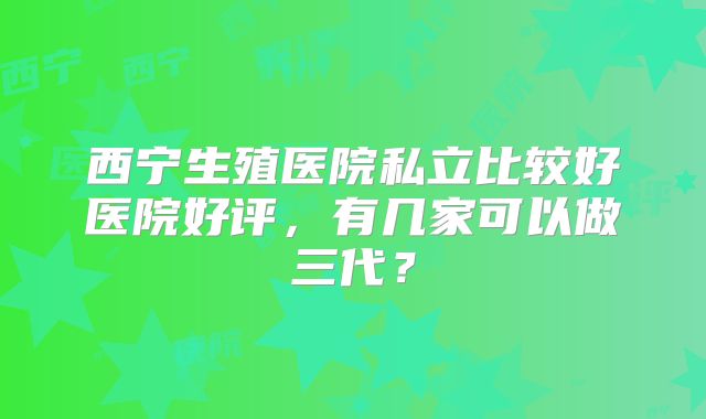 西宁生殖医院私立比较好医院好评，有几家可以做三代？