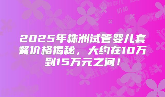 2025年株洲试管婴儿套餐价格揭秘，大约在10万到15万元之间！