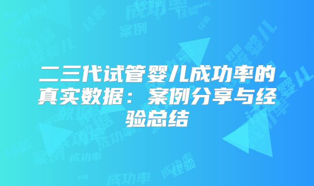 二三代试管婴儿成功率的真实数据：案例分享与经验总结