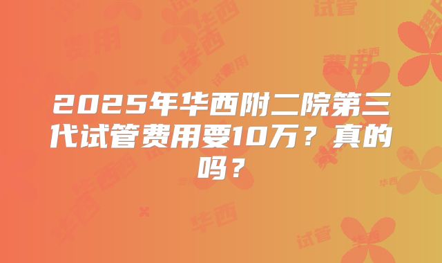 2025年华西附二院第三代试管费用要10万？真的吗？