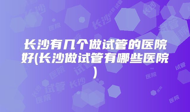 长沙有几个做试管的医院好(长沙做试管有哪些医院)