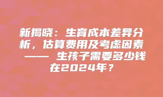 新揭晓：生育成本差异分析，估算费用及考虑因素 —— 生孩子需要多少钱在2024年？