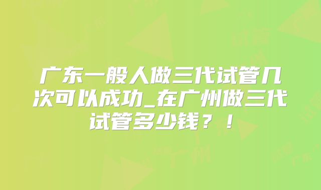 广东一般人做三代试管几次可以成功_在广州做三代试管多少钱?!