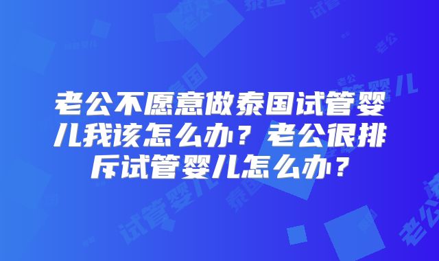 老公不愿意做泰国试管婴儿我该怎么办？老公很排斥试管婴儿怎么办？