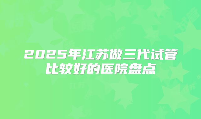 2025年江苏做三代试管比较好的医院盘点