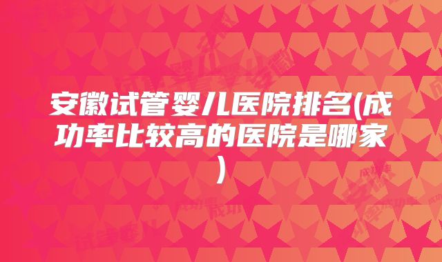 安徽试管婴儿医院排名(成功率比较高的医院是哪家)