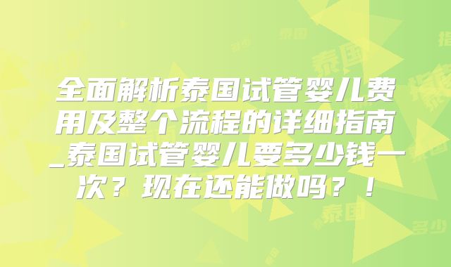 全面解析泰国试管婴儿费用及整个流程的详细指南_泰国试管婴儿要多少钱一次？现在还能做吗？！