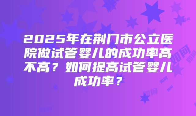 2025年在荆门市公立医院做试管婴儿的成功率高不高？如何提高试管婴儿成功率？