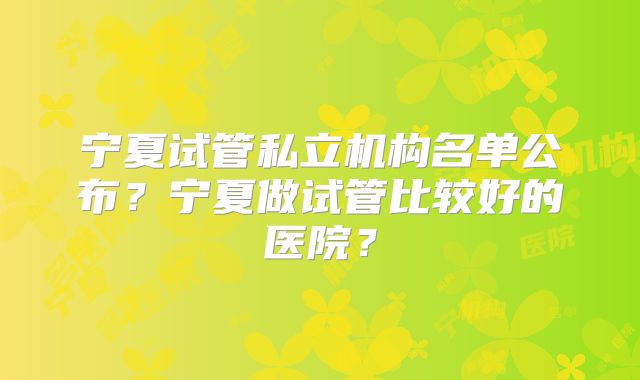 宁夏试管私立机构名单公布?宁夏做试管比较好的医院?
