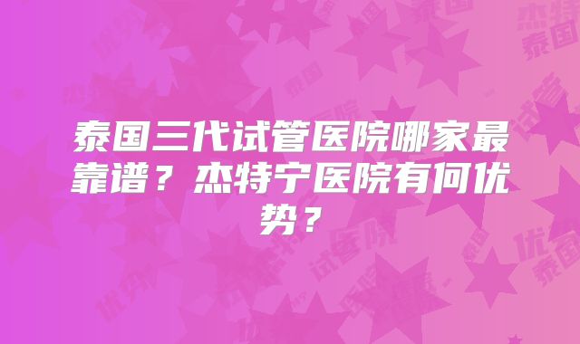 泰国三代试管医院哪家最靠谱?杰特宁医院有何优势?