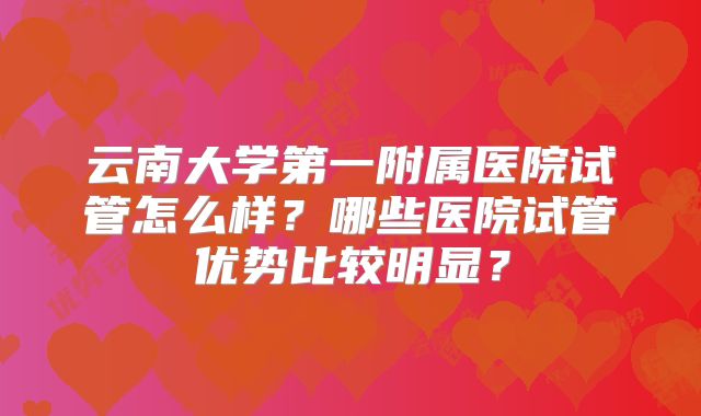 云南大学第一附属医院试管怎么样?哪些医院试管优势比较明显?
