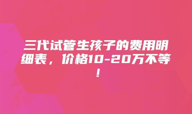 三代试管生孩子的费用明细表,价格10-20万不等!