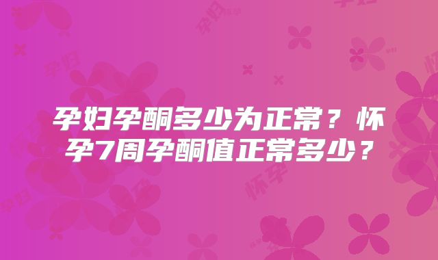 孕妇孕酮多少为正常？怀孕7周孕酮值正常多少？