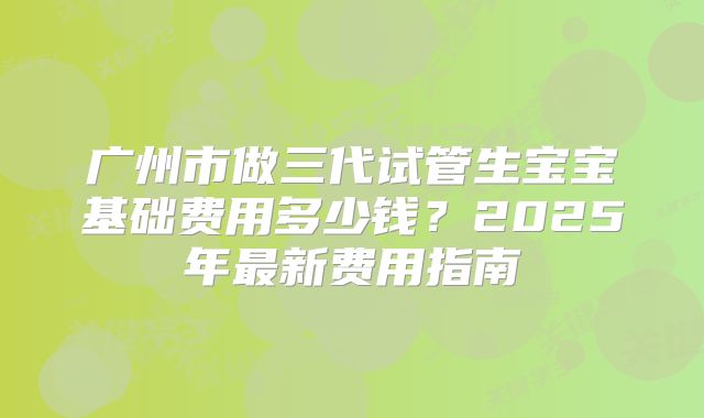 广州市做三代试管生宝宝基础费用多少钱？2025年最新费用指南