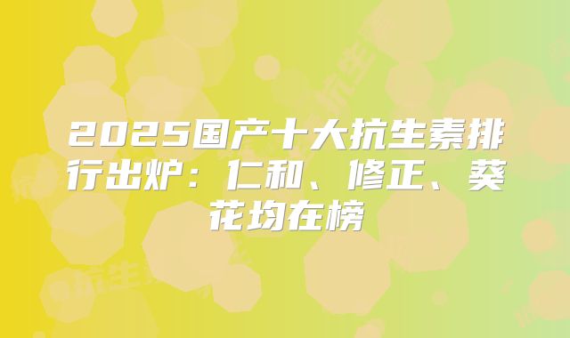 2025国产十大抗生素排行出炉：仁和、修正、葵花均在榜