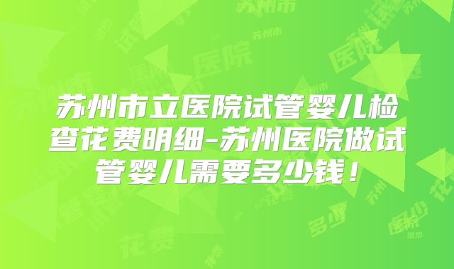 苏州市立医院试管婴儿检查花费明细-苏州医院做试管婴儿需要多少钱！