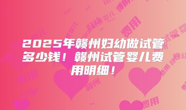 2025年赣州妇幼做试管多少钱!赣州试管婴儿费用明细!