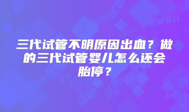 三代试管不明原因出血?做的三代试管婴儿怎么还会胎停?