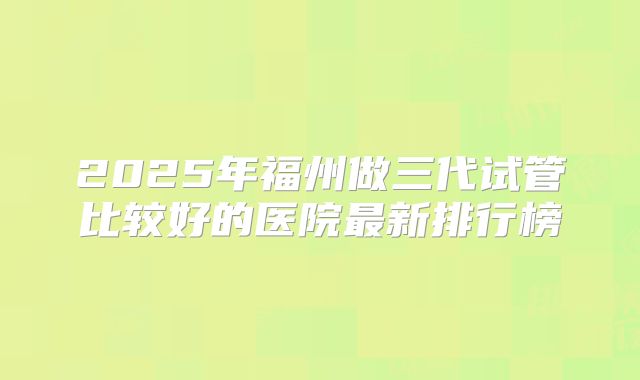 2025年福州做三代试管比较好的医院最新排行榜