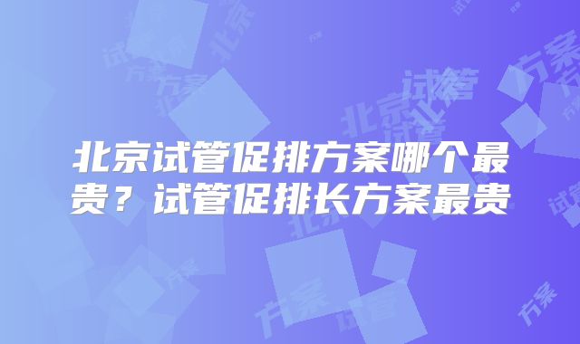 北京试管促排方案哪个最贵?试管促排长方案最贵